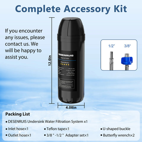 DESENRUIS WT-14UA Under Sink Water Filter comes with a complete accessory kit (12.0in×4.08in size, 1/2" & 3/8" adapters included) plus a full packing list (system, hoses, tape, etc.)—we offer support for any issues, making setup and use hassle-free.